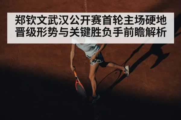 郑钦文武汉公开赛首轮主场硬地晋级形势与关键胜负手前瞻解析